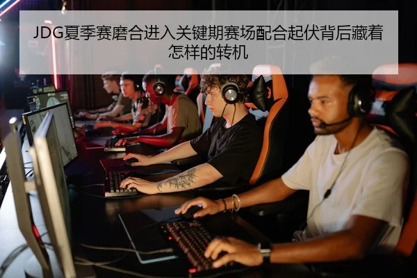 JDG夏季赛磨合进入关键期赛场配合起伏背后藏着怎样的转机