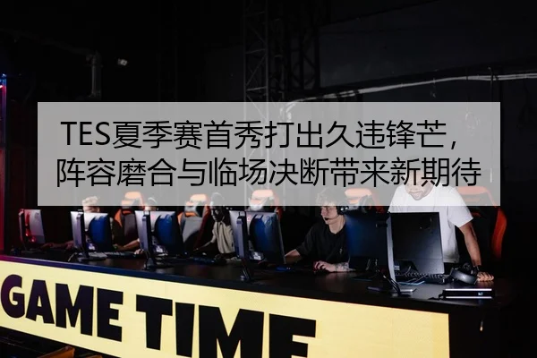 TES夏季赛首秀打出久违锋芒，阵容磨合与临场决断带来新期待